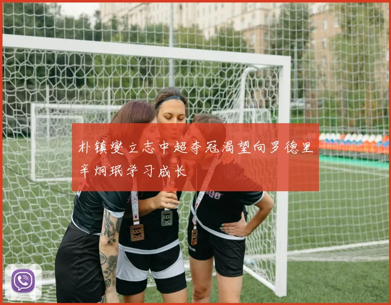朴镇燮立志中超夺冠渴望向罗德里辛炯珉学习成长