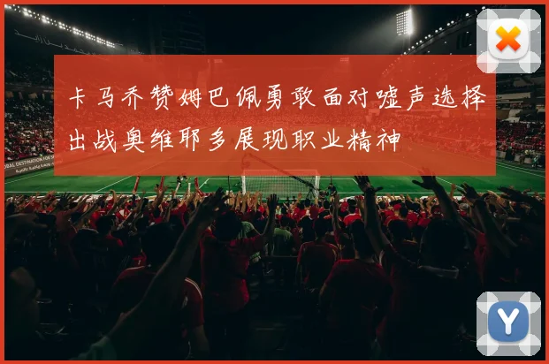 卡马乔赞姆巴佩勇敢面对嘘声选择出战奥维耶多展现职业精神
