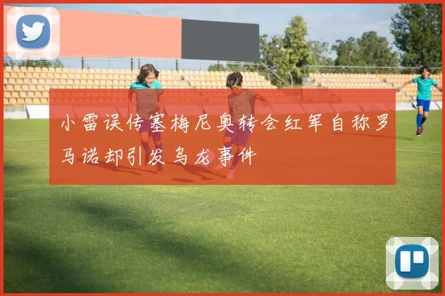小雷误传塞梅尼奥转会红军自称罗马诺却引发乌龙事件