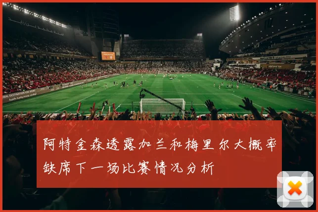 阿特金森透露加兰和梅里尔大概率缺席下一场比赛情况分析