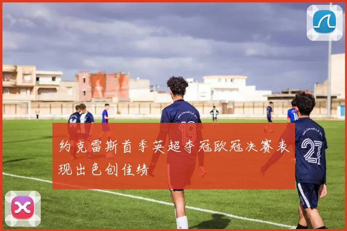 约克雷斯首季英超夺冠欧冠决赛表现出色创佳绩