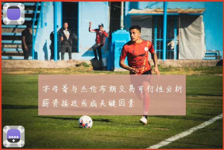 字母哥与杰伦布朗交易可行性分析薪资接近或成关键因素