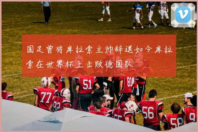 国足曾将库拉索主帅辞退如今库拉索在世界杯上击败德国队