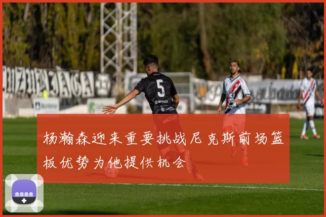 杨瀚森迎来重要挑战尼克斯前场篮板优势为他提供机会