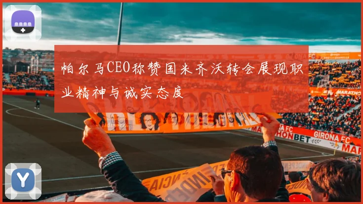 帕尔马CEO称赞国米齐沃转会展现职业精神与诚实态度