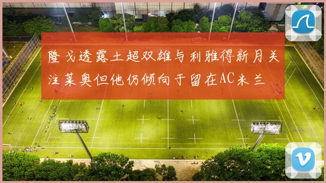 隆戈透露土超双雄与利雅得新月关注莱奥但他仍倾向于留在AC米兰