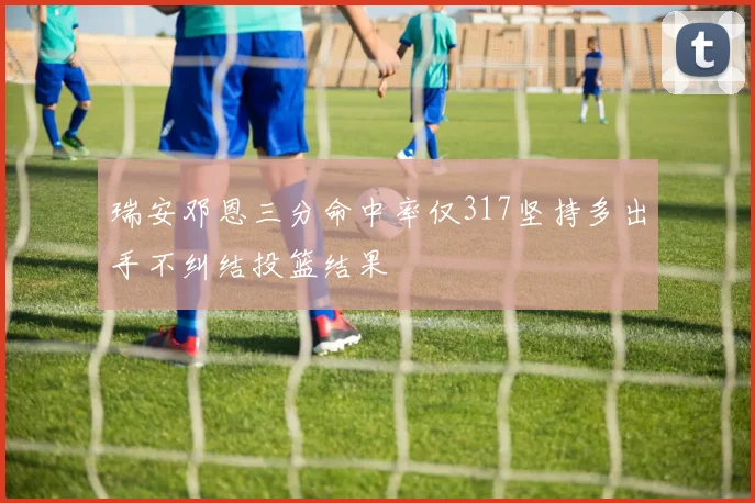 瑞安邓恩三分命中率仅317坚持多出手不纠结投篮结果