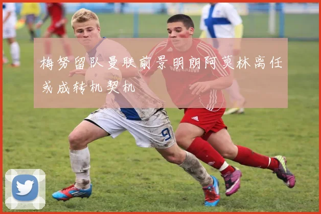 梅努留队曼联前景明朗阿莫林离任或成转机契机