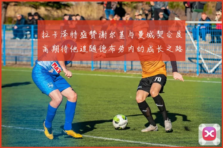 拉卡泽特盛赞谢尔基与曼城契合度高期待他追随德布劳内的成长之路