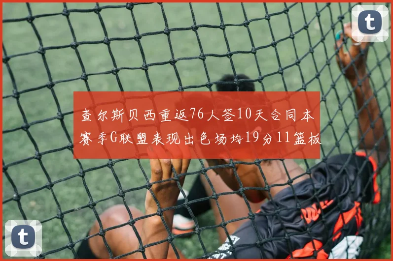 查尔斯贝西重返76人签10天合同本赛季G联盟表现出色场均19分11篮板