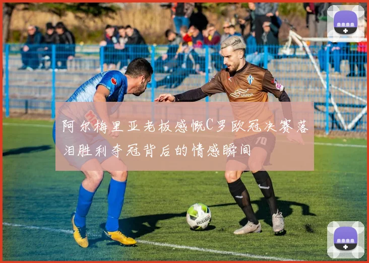 阿尔梅里亚老板感慨C罗欧冠决赛落泪胜利夺冠背后的情感瞬间