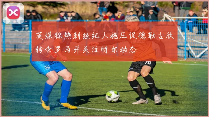 英媒称热刺经纪人施压促德勒古欣转会罗马并关注特尔动态