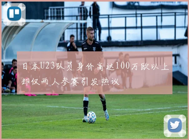日本U23队员身价高达100万欧以上却仅两人参赛引发热议
