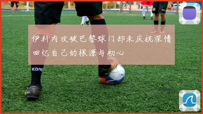伊科内攻破巴黎球门却未庆祝深情回忆自己的根源与初心