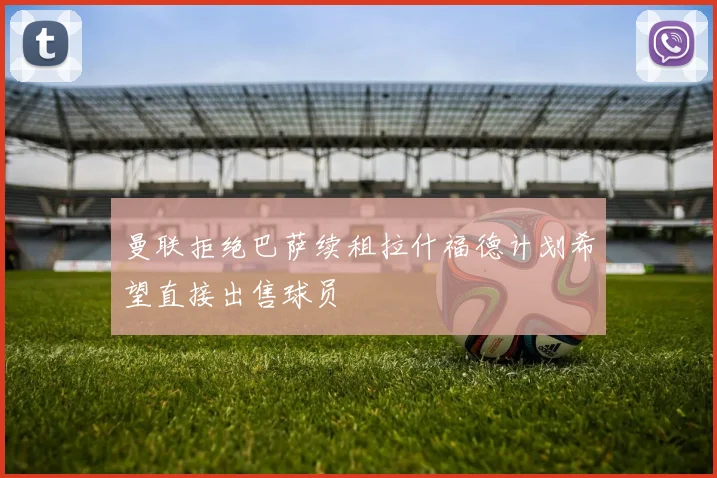 曼联拒绝巴萨续租拉什福德计划希望直接出售球员