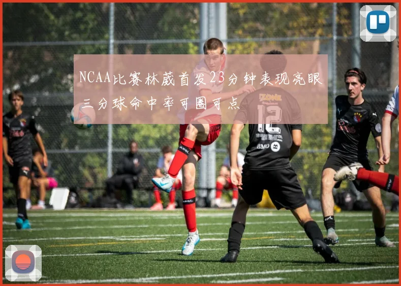 NCAA比赛林葳首发23分钟表现亮眼三分球命中率可圈可点